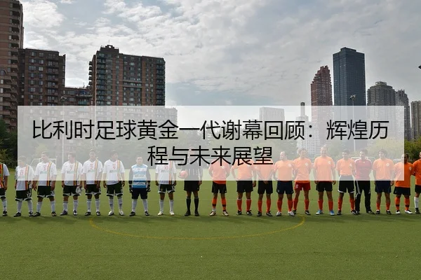 比利时足球黄金一代谢幕回顾：辉煌历程与未来展望